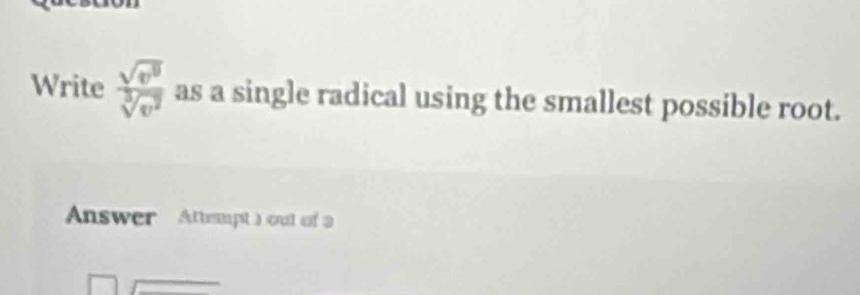 Write  sqrt(v^9)/sqrt[3](v^2)  as a single radical using the smallest possible root. 
Answer Attempt )out of a