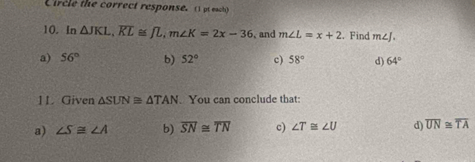 Circle the correct response. (1 pt each)
10. In △ JKL, overline KL≌ overline JL, m∠ K=2x-36 、 and m∠ L=x+2. Find m∠ J.
a) 56° b) 52° c) 58° d) 64°
1L Given △ SUN≌ △ TAN. You can conclude that:
a) ∠ S≌ ∠ A b) overline SN≌ overline TN c) ∠ T≌ ∠ U d) overline UN≌ overline TA