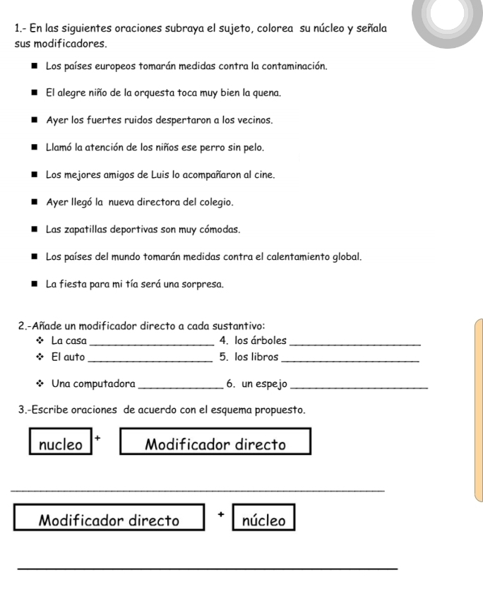 1.- En las siguientes oraciones subraya el sujeto, colorea su núcleo y señala 
sus modificadores. 
Los países europeos tomarán medidas contra la contaminación. 
El alegre niño de la orquesta toca muy bien la quena. 
Ayer los fuertes ruidos despertaron a los vecinos. 
Llamó la atención de los niños ese perro sin pelo. 
Los mejores amigos de Luis lo acompañaron al cine. 
Ayer llegó la nueva directora del colegio. 
Las zapatillas deportivas son muy cómodas. 
Los países del mundo tomarán medidas contra el calentamiento global. 
La fiesta para mi tía será una sorpresa. 
2.-Añade un modificador directo a cada sustantivo: 
La casa_ 4. los árboles_ 
El auto _5. los libros_ 
Una computadora _6. un espejo_ 
3.-Escribe oraciones de acuerdo con el esquema propuesto. 
nucleo + Modificador directo 
_ 
Modificador directo + núcleo 
_