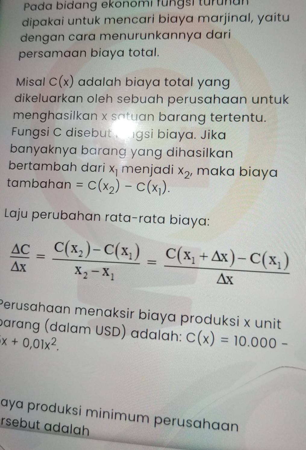 Pada bidang ekonomi fungsi turunan 
dipakai untuk mencari biaya marjinal, yaitu 
dengan cara menurunkannya dari 
persamaan biaya total. 
Misal C(x) adalah biaya total yang 
dikeluarkan oleh sebuah perusahaan untuk 
menghasilkan x satuan barang tertentu. 
Fungsi C disebut ngsi biaya. Jika 
banyaknya barang yang dihasilkan 
bertambah dari x_1 menjadi x_2 , maka biaya 
tambahan =C(x_2)-C(x_1). 
Laju perubahan rata-rata biaya:
 △ C/△ x =frac C(x_2)-C(x_1)x_2-x_1=frac C(x_1+△ x)-C(x_1)△ x
Perusahaan menaksir biaya produksi x unit 
barang (dalam USD) adalah: C(x)=10.000-
x+0,01x^2. 
aya produksi minimum perusahaan 
rsebut adalah