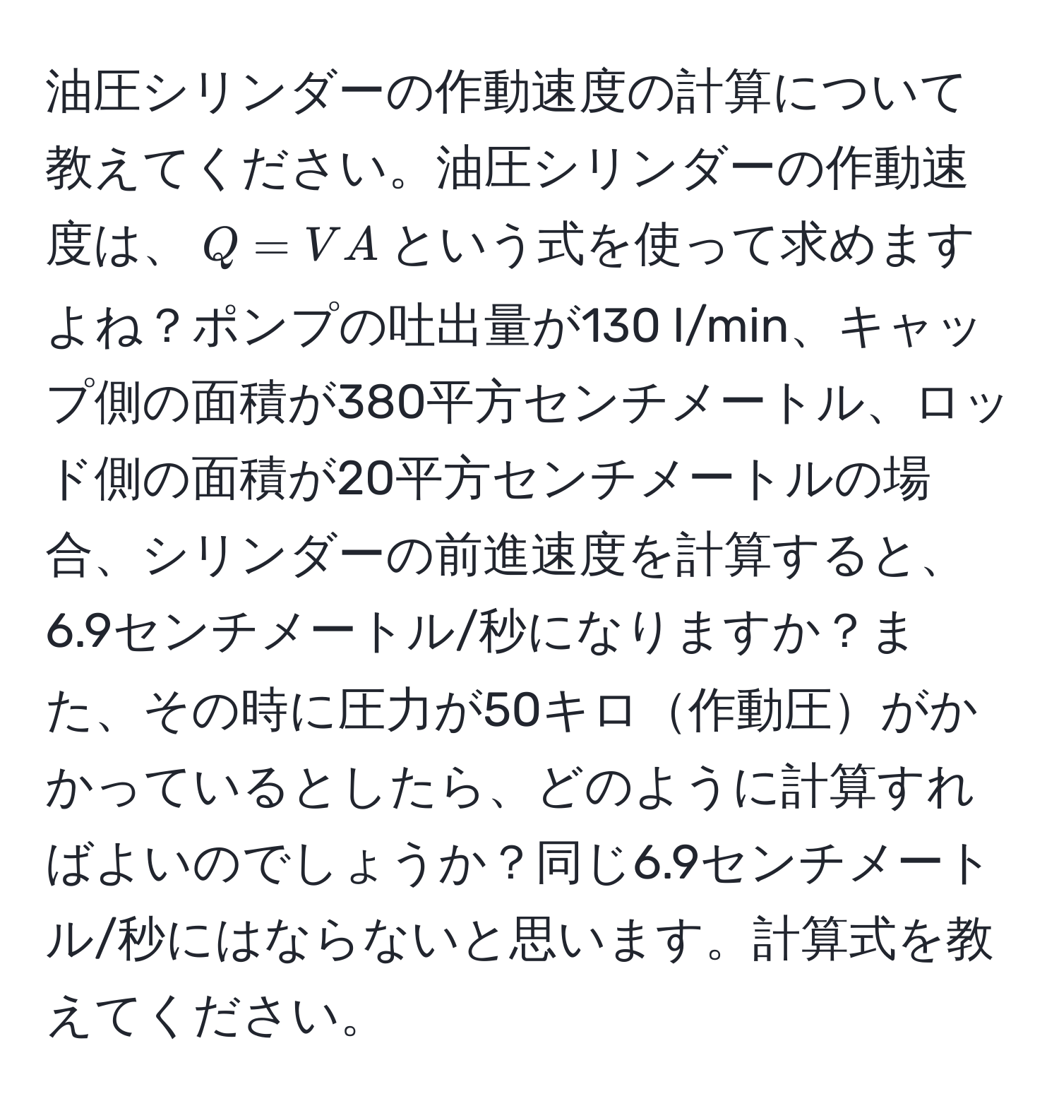 油圧シリンダーの作動速度の計算について教えてください。油圧シリンダーの作動速度は、$Q = VA$という式を使って求めますよね？ポンプの吐出量が130 l/min、キャップ側の面積が380平方センチメートル、ロッド側の面積が20平方センチメートルの場合、シリンダーの前進速度を計算すると、6.9センチメートル/秒になりますか？また、その時に圧力が50キロ作動圧がかかっているとしたら、どのように計算すればよいのでしょうか？同じ6.9センチメートル/秒にはならないと思います。計算式を教えてください。