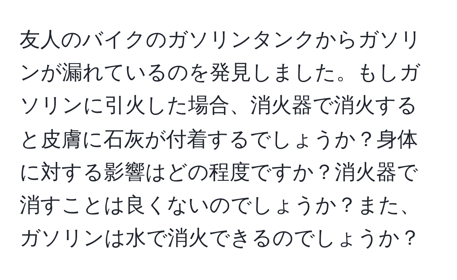 友人のバイクのガソリンタンクからガソリンが漏れているのを発見しました。もしガソリンに引火した場合、消火器で消火すると皮膚に石灰が付着するでしょうか？身体に対する影響はどの程度ですか？消火器で消すことは良くないのでしょうか？また、ガソリンは水で消火できるのでしょうか？