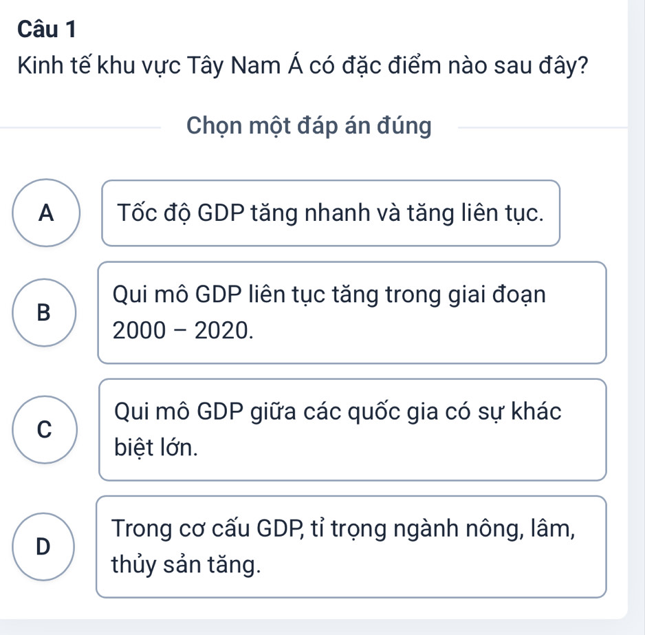 Kinh tế khu vực Tây Nam Á có đặc điểm nào sau đây?
Chọn một đáp án đúng
A Tốc độ GDP tăng nhanh và tăng liên tục.
Qui mô GDP liên tục tăng trong giai đoạn
B
2000 - 2020.
Qui mô GDP giữa các quốc gia có sự khác
C
biệt lớn.
Trong cơ cấu GDP, tỉ trọng ngành nông, lâm,
D
thủy sản tăng.