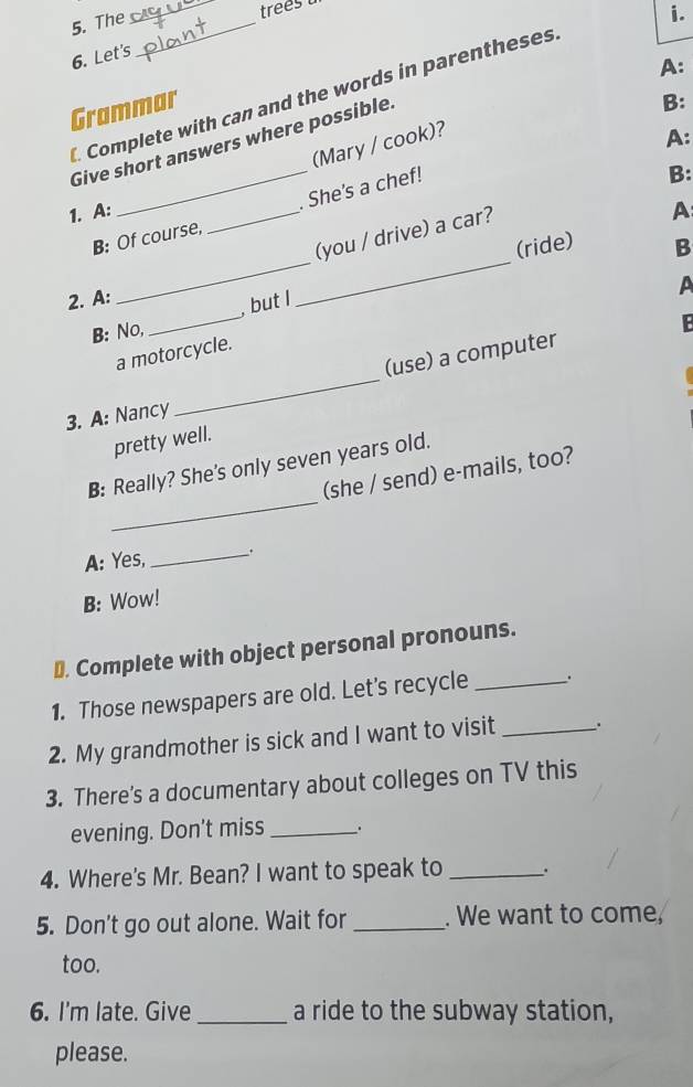 The_ 
_ 
i. 
6. Let's 
A: 
Complete with can and the words in parentheses 
Grammar 
Give short answers where possible. 
B: 
(Mary / cook)? 
A: 
_ 
_ 
B: Of course, _. She's a chef! 
B: 
1. A: 
(you / drive) a car? 
A 
(ride) B 
_ 
2. A: 
A 
, but I 
B: No, 
E 
(use) a computer 
a motorcycle. 
3. A: Nancy 
_ 
pretty well. 
_ 
B: Really? She's only seven years old. 
(she / send) e-mails, too? 
A: Yes, 
_ 
B: Wow! 
⊥. Complete with object personal pronouns. 
1. Those newspapers are old. Let's recycle _. 
2. My grandmother is sick and I want to visit _. 
3. There's a documentary about colleges on TV this 
evening. Don’t miss _. 
4. Where's Mr. Bean? I want to speak to _、. 
5. Don't go out alone. Wait for _. We want to come, 
too. 
6. I'm late. Give _a ride to the subway station, 
please.