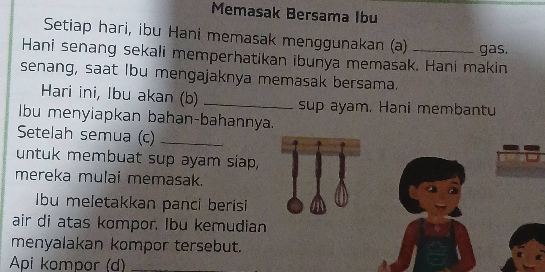 Memasak Bersama Ibu 
Setiap hari, ibu Hani memasak menggunakan (a) 
gas. 
Hani senang sekali memperhatikan ibunya memasak. Hani makin 
senang, saat Ibu mengajaknya memasak bersama. 
Hari ini, Ibu akan (b)_ 
sup ayam. Hani membantu 
Ibu menyiapkan bahan-bahannya. 
Setelah semua (c)_ 
untuk membuat sup ayam siap, 
mereka mulai memasak. 
Ibu meletakkan panci berisi 
air di atas kompor. Ibu kemudian 
menyalakan kompor tersebut. 
Api kompor (d)_