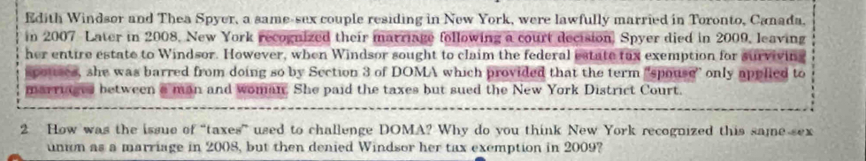 Edith Windsor and Thea Spyer, a same-sex couple residing in New York, were lawfully married in Toronto, Canada. 
in 2007 Later in 2008, New York recognized their marriage following a court decision. Spyer died in 2009, leaving 
her entire estate to Windsor. However, when Windsor sought to claim the federal estate tax exemption for surviving 
spouses, she was barred from doing so by Section 3 of DOMA which provided that the term "spouse” only applied to 
marriages between a man and woman. She paid the taxes but sued the New York District Court. 
2 How was the issue of “taxes” used to challenge DOMA? Why do you think New York recognized this same sex 
union as a marriage in 2008, but then denied Windsor her tax exemption in 2009?
