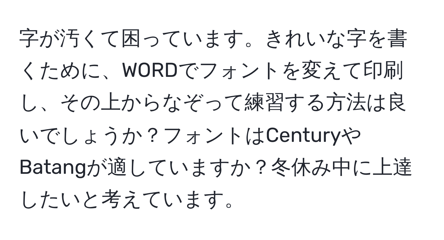 字が汚くて困っています。きれいな字を書くために、WORDでフォントを変えて印刷し、その上からなぞって練習する方法は良いでしょうか？フォントはCenturyやBatangが適していますか？冬休み中に上達したいと考えています。