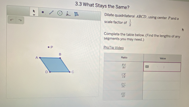 3.3 What Stays the Same?
Dilate quadrilateral ABCD , using center Pand a
scale factor of  1/2 
Complete the table below. (Find the lengths of any
segments you may need.)
P ProTip Video
B
A 
D C