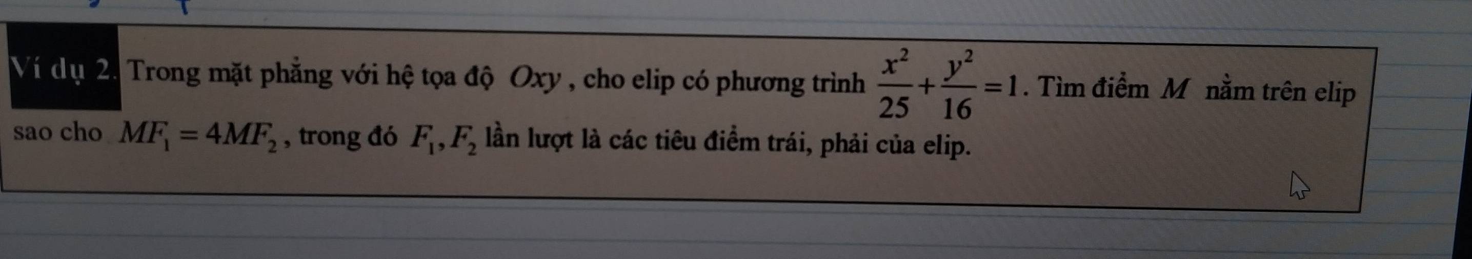 Ví dụ 2. Trong mặt phẳng với hệ tọa độ Oxy , cho elip có phương trình  x^2/25 + y^2/16 =1. Tìm điểm M nằm trên elip 
sao cho MF_1=4MF_2 , trong đó F_1, F_2 lần lượt là các tiêu điểm trái, phải của elip.