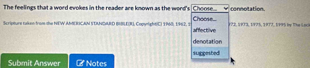 The feelings that a word evokes in the reader are known as the word's Choose... connotation. 
Choose... 
Scripture taken from the NEW AMERICAN STANDARD BIBLE(R), Copyright(C) 1960, 1962, 1 972, 1973, 1975, 1977, 1995 by The Lock 
affective 
denotation 
suggested 
Submit Answer Notes