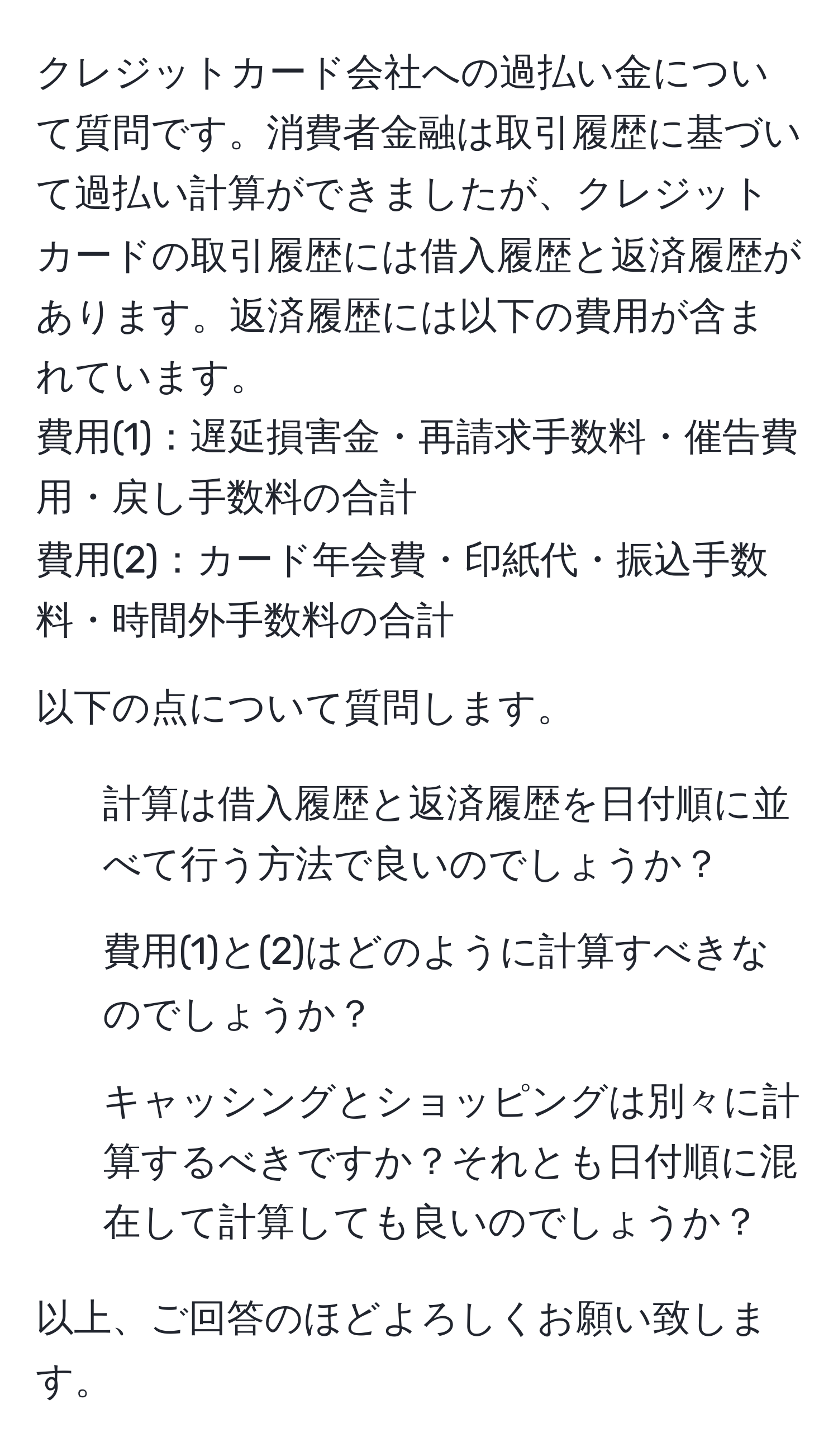 クレジットカード会社への過払い金について質問です。消費者金融は取引履歴に基づいて過払い計算ができましたが、クレジットカードの取引履歴には借入履歴と返済履歴があります。返済履歴には以下の費用が含まれています。
費用(1)：遅延損害金・再請求手数料・催告費用・戻し手数料の合計
費用(2)：カード年会費・印紙代・振込手数料・時間外手数料の合計

以下の点について質問します。
1. 計算は借入履歴と返済履歴を日付順に並べて行う方法で良いのでしょうか？
2. 費用(1)と(2)はどのように計算すべきなのでしょうか？
3. キャッシングとショッピングは別々に計算するべきですか？それとも日付順に混在して計算しても良いのでしょうか？

以上、ご回答のほどよろしくお願い致します。