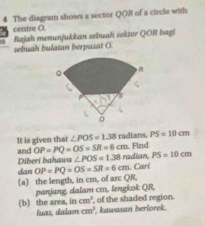 The diagram shows a sector QOR of a circle with 
centre O. 
9 Rajah menunjukkan sebuah sektor QOR bagi 
sebuah bulatan berpusat O. 
It is given that ∠ POS=1.38 radians, PS=10cm. Find 
and OP=PQ=OS=SR=6cm radian, PS=10cm
Diberi bahawa ∠ POS=1.38
tan OP=PQ=OS=SR=6cm Cari 
(a) the length, in cm, of arc QR, 
panjang, dalam cm, lengkok QR, 
(b) the area, in cm^2 , of the shaded region. 
luas, dalam cm^2 , kawasan berlorek.