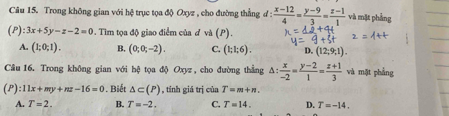 Trong không gian với hệ trục tọa độ Oxyz , cho đường thẳng đ :  (x-12)/4 = (y-9)/3 = (z-1)/1  và mặt phẳng
(P): 3x+5y-z-2=0. Tìm tọa độ giao điểm của d và (P).
A. (1;0;1). B. (0;0;-2). C. (1;1;6). D. (12;9;1). 
Câu 16. Trong không gian với hệ tọa độ Oxyz , cho đường thẳng △ : x/-2 = (y-2)/1 = (z+1)/3  và mặt phẳng
(P): 11x+my+nz-16=0. Biết △ ⊂ (P) , tính giá trị ciaT=m+n.
A. T=2. B. T=-2. C. T=14. D. T=-14.