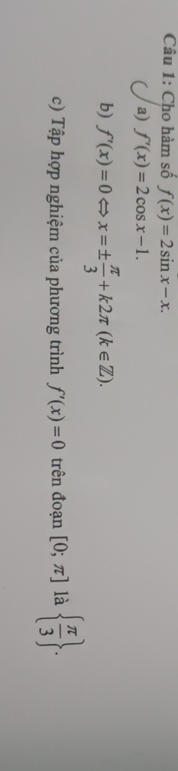 Cho hàm số f(x)=2sin x-x. 
a) f'(x)=2cos x-1.
b) f'(x)=0Leftrightarrow x=±  π /3 +k2π (k∈ Z). 
c) Tập hợp nghiệm của phương trình f'(x)=0 trên đoạn [0;π ] là   π /3 .