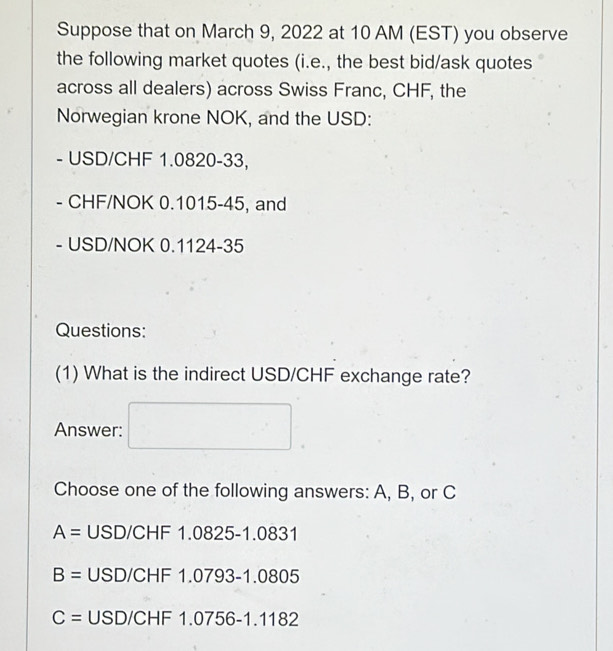 Suppose that on March 9, 2022 at 10 AM (EST) you observe
the following market quotes (i.e., the best bid/ask quotes
across all dealers) across Swiss Franc, CHF, the
Norwegian krone NOK, and the USD:
- USD/CHF 1.0820-33,
- CHF/NOK 0.1015-45, and
- USD/NOK 0.1124-35
Questions:
(1) What is the indirect USD/CHF exchange rate?
Answer: □ 
Choose one of the following answers: A, B, or C
A= U SD/CHF1.0825-1.0831
B= USD/CHF 1.0793-1.0805
C= USD/CHF1.0756-1.1182