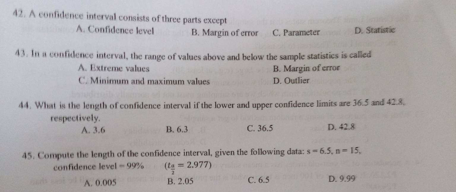 A confidence interval consists of three parts except
A. Confidence level B. Margin of error C. Parameter D. Statistic
43. In a confidence interval, the range of values above and below the sample statistics is called
A. Extreme values B. Margin of error
C. Minimum and maximum values D. Outlier
44. What is the length of confidence interval if the lower and upper confidence limits are 36.5 and 42.8.
respectively.
A. 3.6 B. 6.3 C. 36.5 D. 42.8
45. Compute the length of the confidence interval, given the following data: s=6.5, n=15, 
confidence level =99% (t_ a/2 =2.977)
A. 0.005 B. 2.05 C. 6.5 D. 9.99