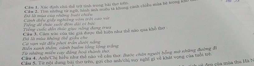 Xác định chủ thể trữ tỉnh trong bài thơ trên.
Cầu 2. Tìm những từ ngữ, hình ảnh miêu tả khung cảnh chiều mùa hè trong khô t
Đó là mùa của những buổi chiều
Cánh điều giấy nghiêng vòm trời cao vút
Tiếng đế thức suốt đêm dài ọi bức
Tiếng cuốc đồn thúc giục nắng đang trưa
Câu 3. Cảm xúc của tác giả được thể hiện như thế nào qua khỗ thơ :
Đó là mùa không thể giấu che
Cả vạn vật đều phơi trần dưới nắng
Biển xanh thằm, cánh buồm lồng lộng trắng
Câu 4. Anh/Chị hiểu như thể nào về câu thơ: Bước chân người bổng mở những đường đi Từ những miền cay đắng hoá thành thơ.
Câu 5. Từ nội dung bài thơ trên, gợi cho anh/chị suy nghĩ gì về khát vọng của tuổi trẻ.
v ề đen của mùa thu Hà N