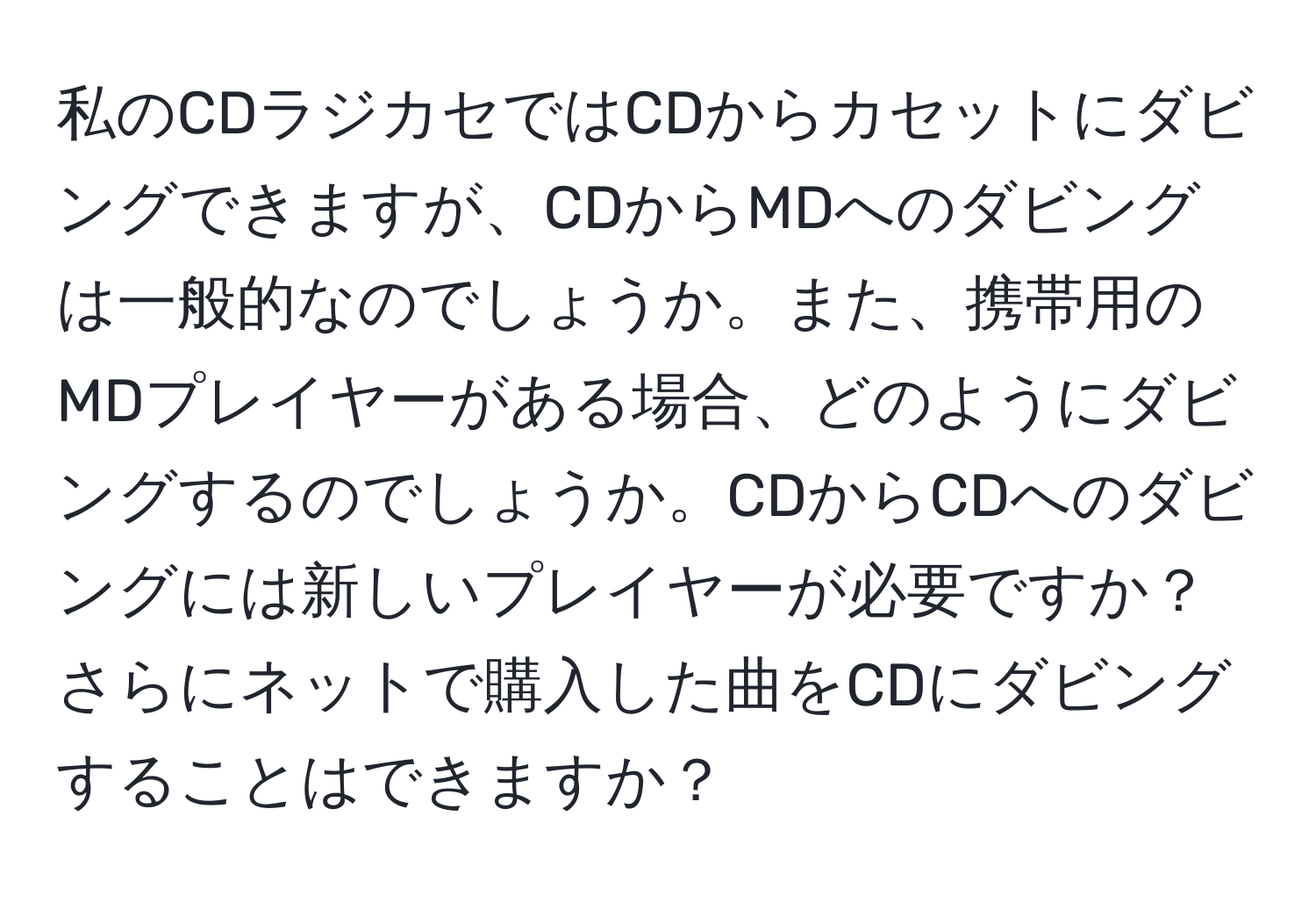 私のCDラジカセではCDからカセットにダビングできますが、CDからMDへのダビングは一般的なのでしょうか。また、携帯用のMDプレイヤーがある場合、どのようにダビングするのでしょうか。CDからCDへのダビングには新しいプレイヤーが必要ですか？さらにネットで購入した曲をCDにダビングすることはできますか？