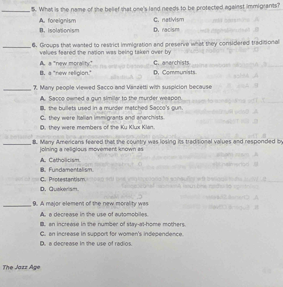 What is the name of the belief that one's land needs to be protected against immigrants?
A. foreignism C. nativism
B. isolationism D. racism
_6. Groups that wanted to restrict immigration and preserve what they considered traditional
values feared the nation was being taken over by
A. a “new morality.” C. anarchists.
B. a “new religion.” D. Communists.
_7. Many people viewed Sacco and Vanzetti with suspicion because
A. Sacco owned a gun similar to the murder weapon.
B. the bullets used in a murder matched Sacco's gun.
C. they were Italian immigrants and anarchists.
D. they were members of the Ku Klux Klan.
_8. Many Americans feared that the country was losing its traditional values and responded by
jolning a religious movement known as
A. Catholicism.
B. Fundamentalism.
C. Protestantism.
D. Quakerism.
_9. A major element of the new morality was
A. a decrease in the use of automobiles.
B. an increase in the number of stay-at-home mothers.
C. an increase in support for women's independence.
D. a decrease in the use of radios.
The Jazz Age