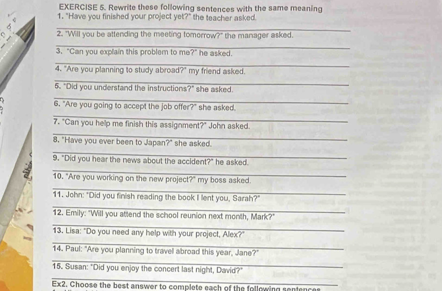 Rewrite these following sentences with the same meaning 
1. “Have you finished your project yet?” the teacher asked. 
_ 
C 2. "Will you be attending the meeting tomorrow?" the manager asked. 
_ 

3. “Can you explain this problem to me?" he asked. 
_ 
4. "Are you planning to study abroad ?'' my friend asked. 
_ 
5. "Did you understand the instructions?" she asked. 
> 
_ 
6. "Are you going to accept the job offer?" she asked. 
_ 
_ 
7. "Can you help me finish this assignment?" John asked. 
8. "Have you ever been to Japan?" she asked. 
_ 
9. “Did you hear the news about the accident?” he asked. 
_ 

_ 
_ 
10. "Are you working on the new project?" my boss asked. 
_ 
11. John: "Did you finish reading the book I lent you, Sarah?" 
12. Emily: "Will you attend the school reunion next month, Mark?" 
_ 
13. Lisa: "Do you need any help with your project, Alex?" 
_ 
14. Paul: “Are you planning to travel abroad this year, Jane?” 
_ 
_ 
15. Susan: “Did you enjoy the concert last night, David?” 
Ex2. Choose the best answer to complete each of the following sentences