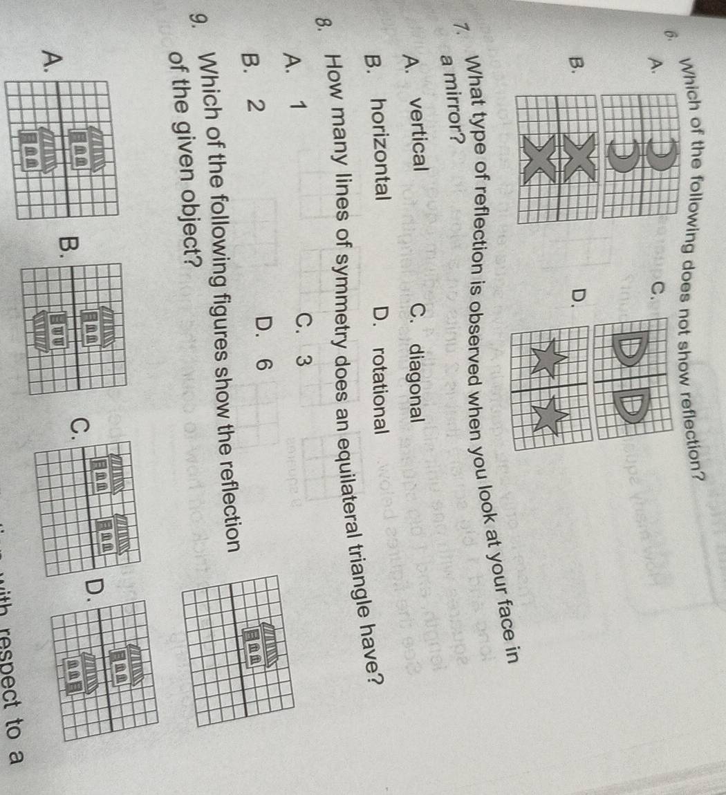 Which of the following does not show reflection?
A.
C.
B.
D.
7. What type of reflection is observed when you look at your face in
a mirror?
A. vertical C. diagonal
B. horizontal D. rotational
8. How many lines of symmetry does an equilateral triangle have?
A. 1
C. 3
B. 2
D. 6
9. Which of the following figures show the reflection
of the given object?
C
A
B
ith respect to a