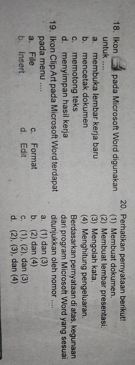 Perhatikan pernyataan berikut!
18. Ikon a pada Microsoft Word digunakan (1) Membuat dokumen.
untuk .... (2) Membuat lembar presentasi.
a. membuka lembar kerja baru (3) Mengolah kata.
b. mencetak dokumen (4) Menghitung pengeluaran.
c. memotong teks Berdasarkan pernyataan di atas, kegunaan
d. menyimpan hasil kerja dari program Microsoft Word yang sesuai
19. Ikon Clip Art pada Microsoft Word terdapat ditunjukkan oleh nomor ....
pada menu .... a. (1) dan (3)
a. File c. Format b. (2) dan (4)
b. Insert d. Edit c. (1), (2), dan (3)
d. (2), (3), dan (4)