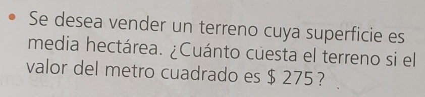 Se desea vender un terreno cuya superficie es 
media hectárea. ¿Cuánto cuesta el terreno si el 
valor del metro cuadrado es $ 275 ?