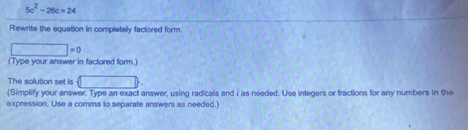 5c^2-26c=24
Rewrite the equation in completely factored form.
□ =0
(Type your answer in factored form.) 
The solution set is □
(Simplify your answer. Type an exact answer, using radicals and i as needed. Use integers or fractions for any numbers in the 
expression. Use a comma to separate answers as needed.)