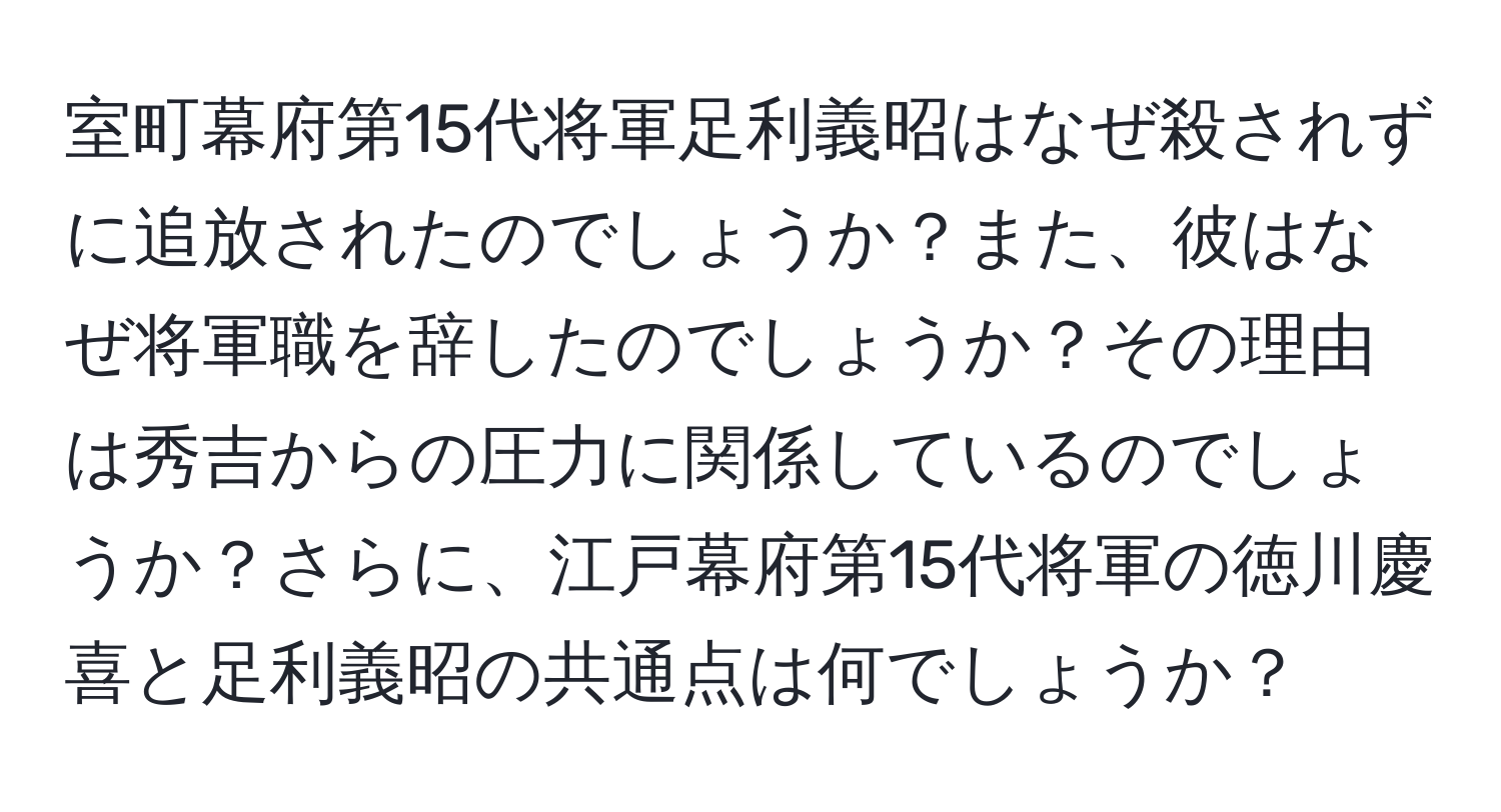 室町幕府第15代将軍足利義昭はなぜ殺されずに追放されたのでしょうか？また、彼はなぜ将軍職を辞したのでしょうか？その理由は秀吉からの圧力に関係しているのでしょうか？さらに、江戸幕府第15代将軍の徳川慶喜と足利義昭の共通点は何でしょうか？