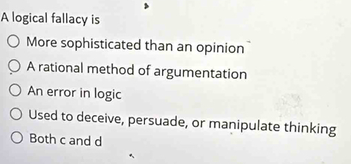 A logical fallacy is
More sophisticated than an opinion
A rational method of argumentation
An error in logic
Used to deceive, persuade, or manipulate thinking
Both c and d