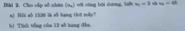 Cho cấp số nhân (u_n) ) với công bội dương, biết u_1=3 và u_5=48. 
a) Hồi số 1536 là số hạng thứ mây? 
b) Tính tổng của 12 số hạng đầu.