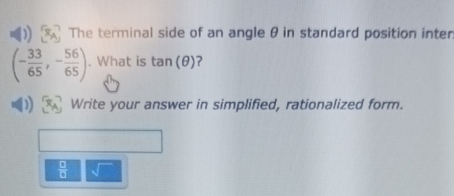 The terminal side of an angle θ in standard position inter
(- 33/65 ,- 56/65 ). What is tan (θ ) ? 
Write your answer in simplified, rationalized form.
 □ /□   sqrt()