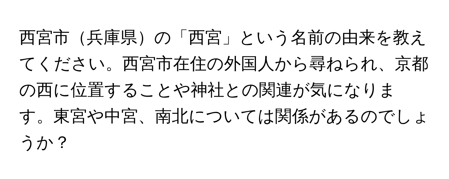 西宮市兵庫県の「西宮」という名前の由来を教えてください。西宮市在住の外国人から尋ねられ、京都の西に位置することや神社との関連が気になります。東宮や中宮、南北については関係があるのでしょうか？