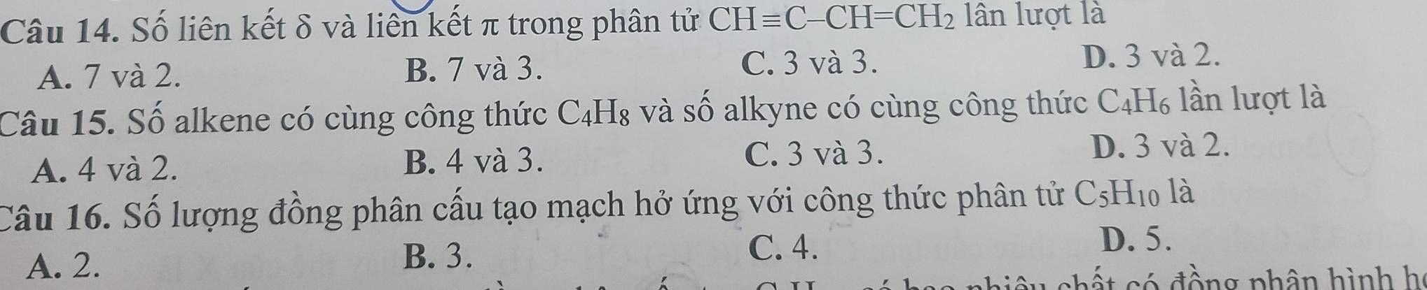 Số liên kết δ và liên kết π trong phân tử CHequiv C-CH=CH_2 lân lượt là
A. 7 và 2.
B. 7 và 3. C. 3 và 3.
D. 3 và 2.
Câu 15. Số alkene có cùng công thức ( Y 1 □ c 3 và số alkyne có cùng công thức C_4H_6 lần lượt là
C. 3 và 3.
A. 4 và 2. B. 4 và 3. D. 3 và 2.
Câu 16. Số lượng đồng phân cấu tạo mạch hở ứng với công thức phân tử ( C_5H_10 , là
A. 2.
B. 3.
C. 4.
D. 5.
c ế t có đồng phân hình họ