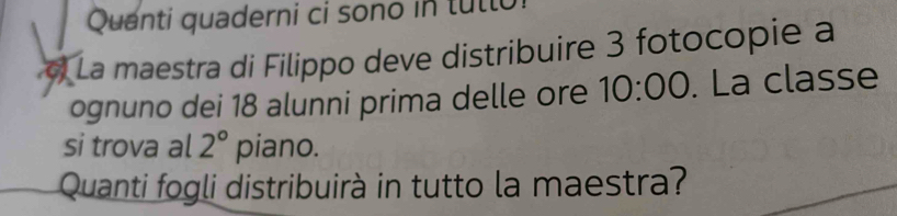 Quanti quaderni ci sono in tullo 
a La maestra di Filippo deve distribuire 3 fotocopie à 
ognuno dei 18 alunni prima delle ore 10:00. La classe 
si trova al 2° piano. 
Quanti fogli distribuirà in tutto la maestra?