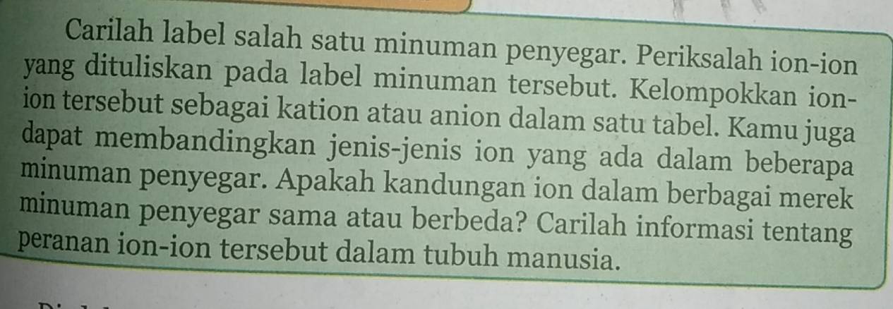 Carilah label salah satu minuman penyegar. Periksalah ion-ion 
yang dituliskan pada label minuman tersebut. Kelompokkan ion- 
ion tersebut sebagai kation atau anion dalam satu tabel. Kamu juga 
dapat membandingkan jenis-jenis ion yang ada dalam beberapa 
minuman penyegar. Apakah kandungan ion dalam berbagai merek 
minuman penyegar sama atau berbeda? Carilah informasi tentang 
peranan ion-ion tersebut dalam tubuh manusia.