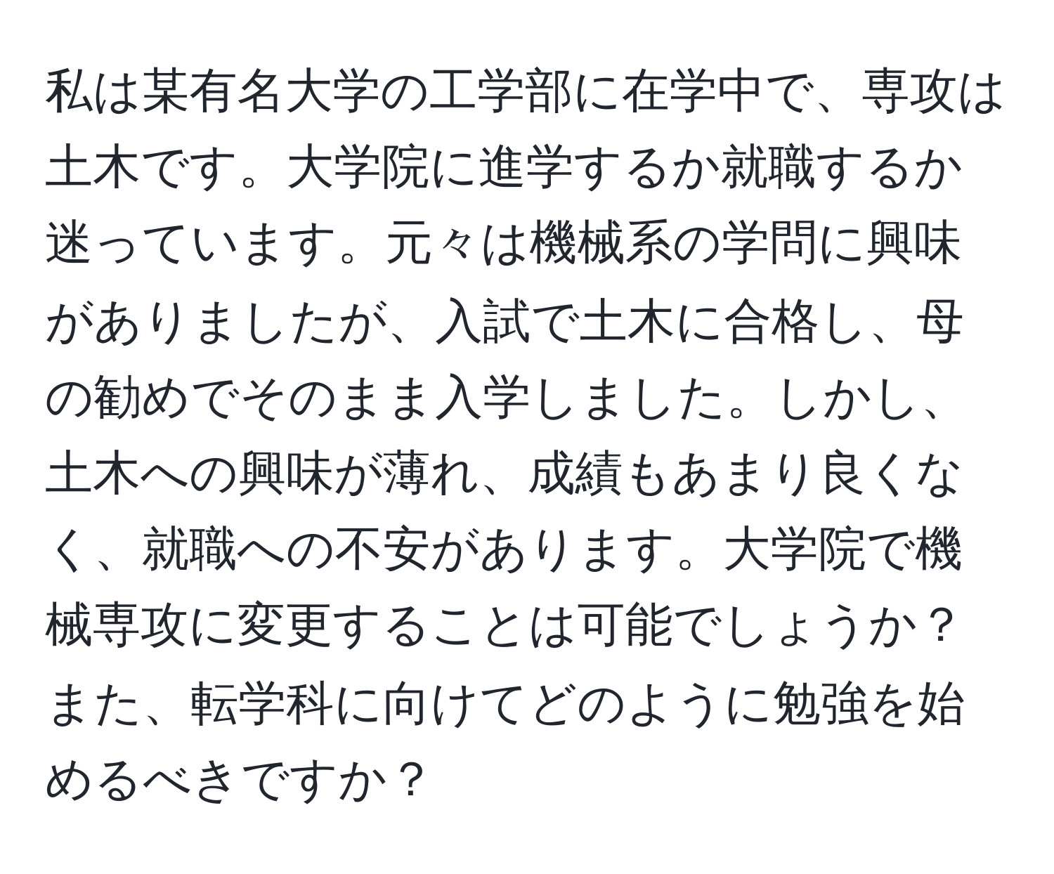 私は某有名大学の工学部に在学中で、専攻は土木です。大学院に進学するか就職するか迷っています。元々は機械系の学問に興味がありましたが、入試で土木に合格し、母の勧めでそのまま入学しました。しかし、土木への興味が薄れ、成績もあまり良くなく、就職への不安があります。大学院で機械専攻に変更することは可能でしょうか？また、転学科に向けてどのように勉強を始めるべきですか？