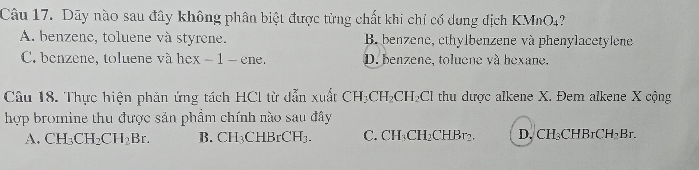 Dãy nào sau đây không phân biệt được từng chất khi chỉ có dung dịch KMnO₄?
A. benzene, toluene và styrene. B. benzene, ethylbenzene và phenylacetylene
C. benzene, toluene và hex − 1 - ene. D. benzene, toluene và hexane.
Câu 18. Thực hiện phản ứng tách HCl từ dẫn xuất CH_3CH_2CH_2Cl thu được alkene X. Đem alkene X cộng
hợp bromine thu được sản phẩm chính nào sau đây
A. CH_3CH_2CH_2Br. B. CH_3 C HBrCH_3. C. CH_3CH_2CHBr_2. D. ( CH;CHBrC H_2 Br.