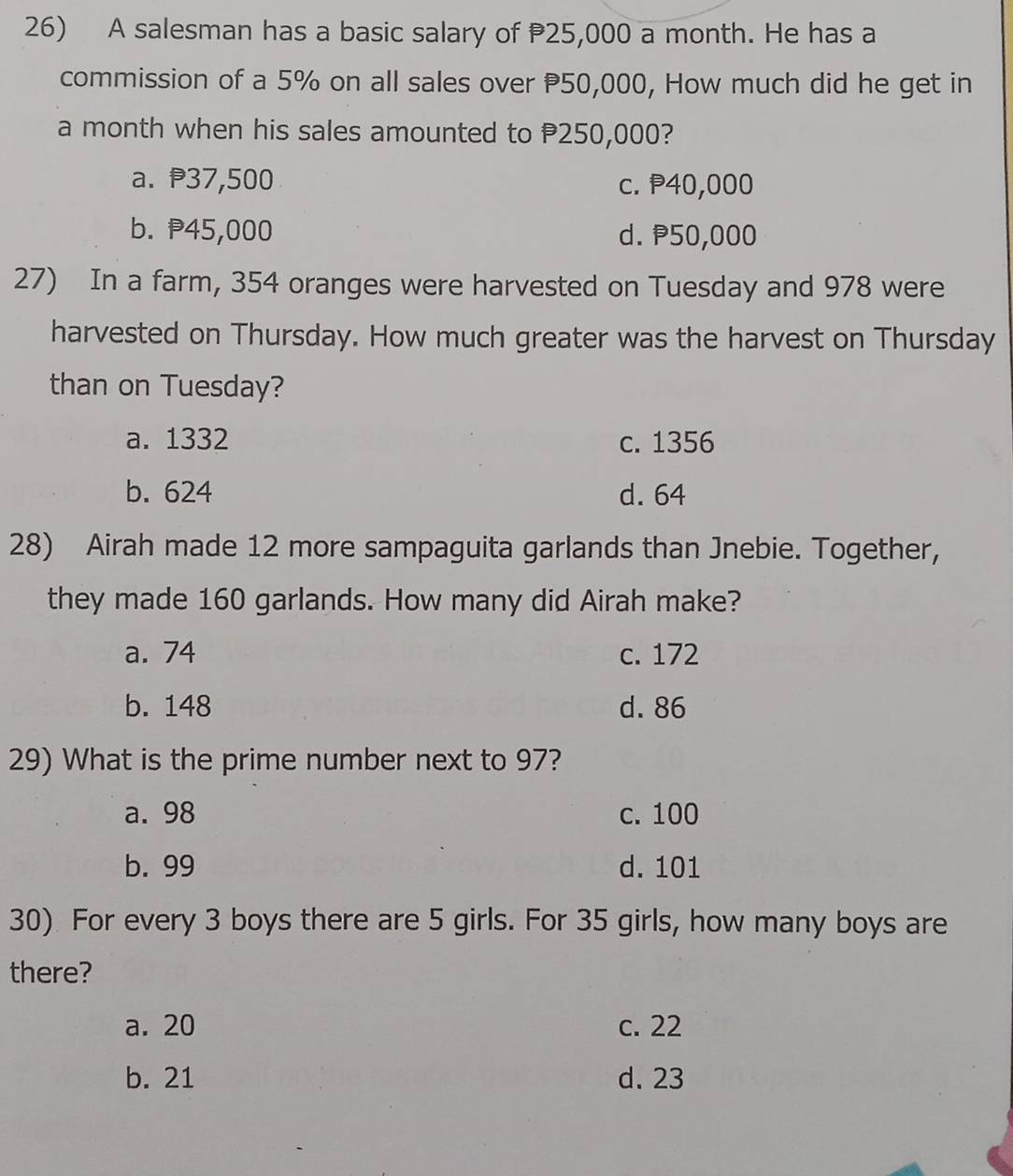 A salesman has a basic salary of 25,000 a month. He has a
commission of a 5% on all sales over P50,000, How much did he get in
a month when his sales amounted to P250,000?
a. ₱37,500 c. P40,000
b. P45,000 d. P50,000
27) In a farm, 354 oranges were harvested on Tuesday and 978 were
harvested on Thursday. How much greater was the harvest on Thursday
than on Tuesday?
a. 1332 c. 1356
b. 624 d. 64
28) Airah made 12 more sampaguita garlands than Jnebie. Together,
they made 160 garlands. How many did Airah make?
a. 74 c. 172
b. 148 d. 86
29) What is the prime number next to 97?
a. 98 c. 100
b. 99 d. 101
30) For every 3 boys there are 5 girls. For 35 girls, how many boys are
there?
a. 20 c. 22
b. 21 d. 23