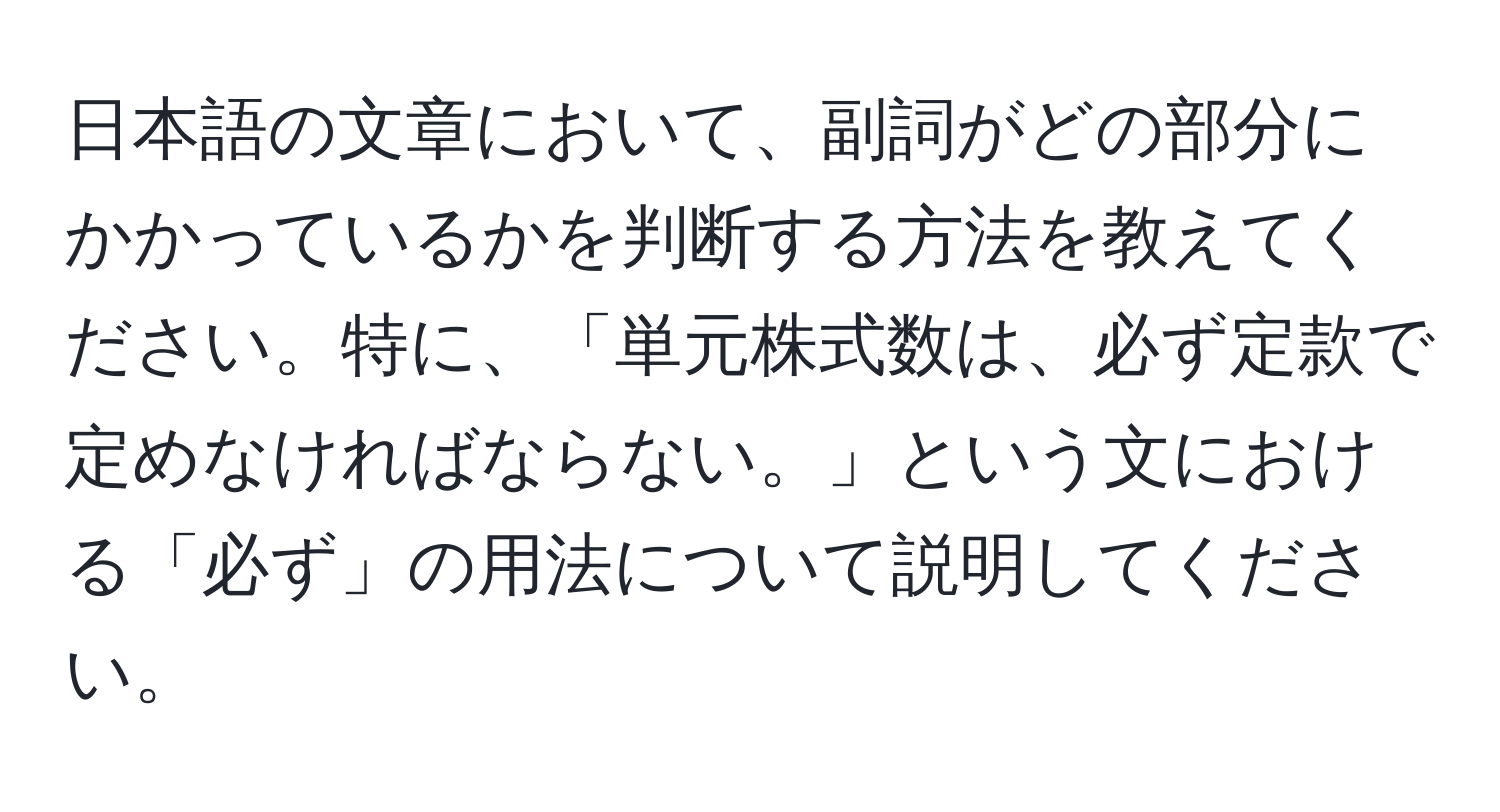 日本語の文章において、副詞がどの部分にかかっているかを判断する方法を教えてください。特に、「単元株式数は、必ず定款で定めなければならない。」という文における「必ず」の用法について説明してください。