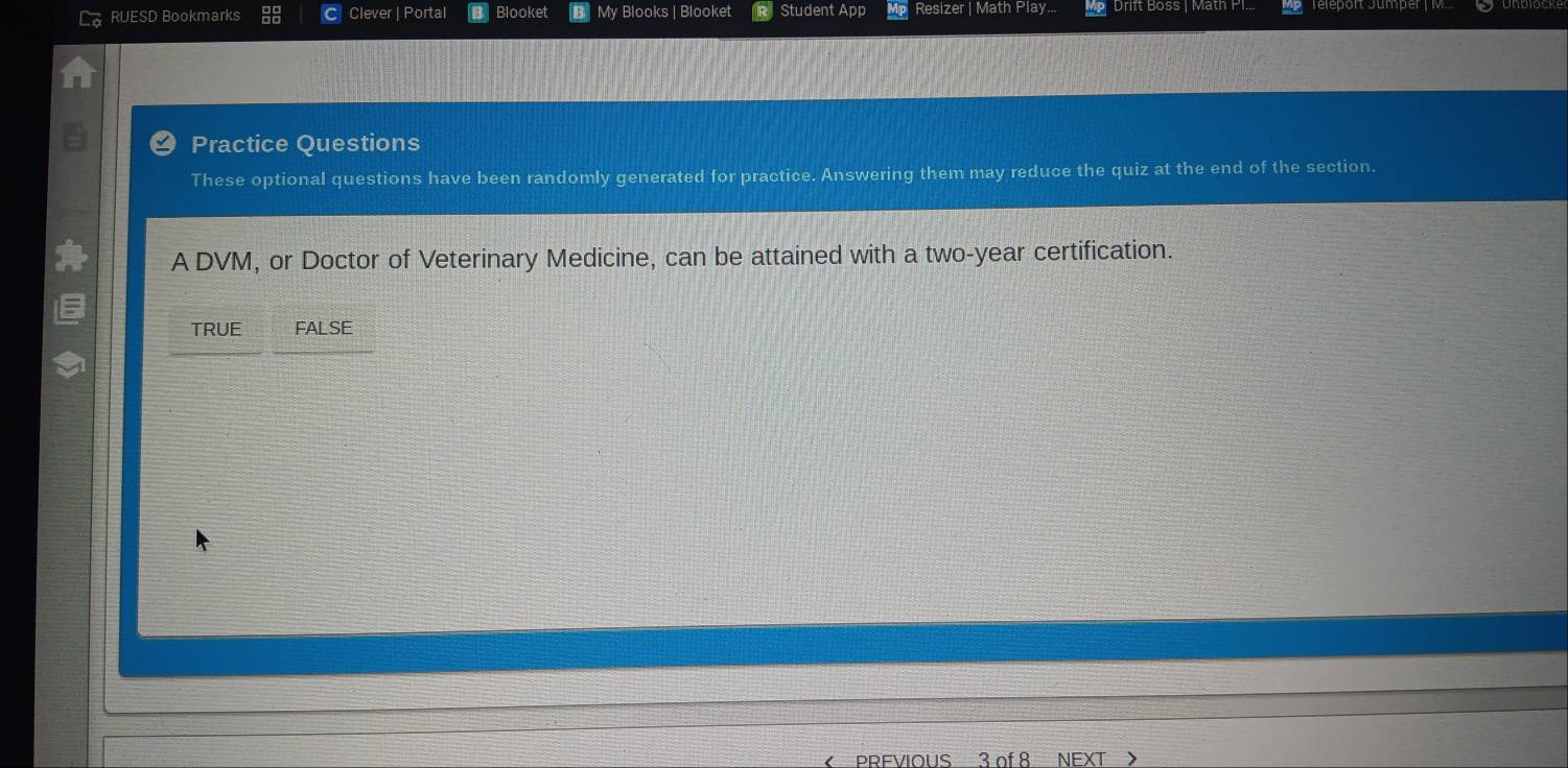 RUESD Bookmarks Clever | Portal Blooket | My Blooks | Blooket Student App Resizer | Math Play... Drift Boss | Math PI.
Practice Questions
These optional questions have been randomly generated for practice. Answering them may reduce the quiz at the end of the section.
A DVM, or Doctor of Veterinary Medicine, can be attained with a two-year certification.
TRUE FALSE
PREVIOUS 3 of 8 NEXT >