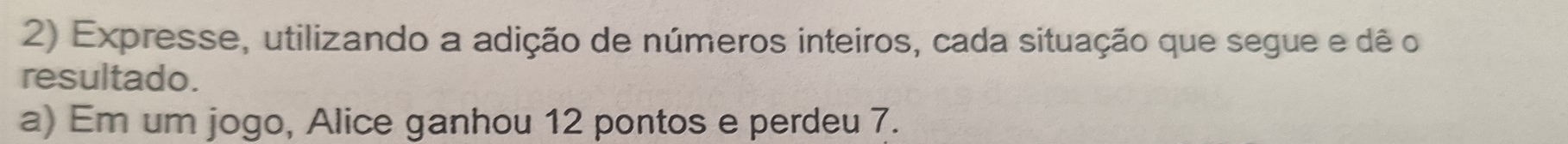 Expresse, utilizando a adição de números inteiros, cada situação que segue e dê o 
resultado. 
a) Em um jogo, Alice ganhou 12 pontos e perdeu 7.