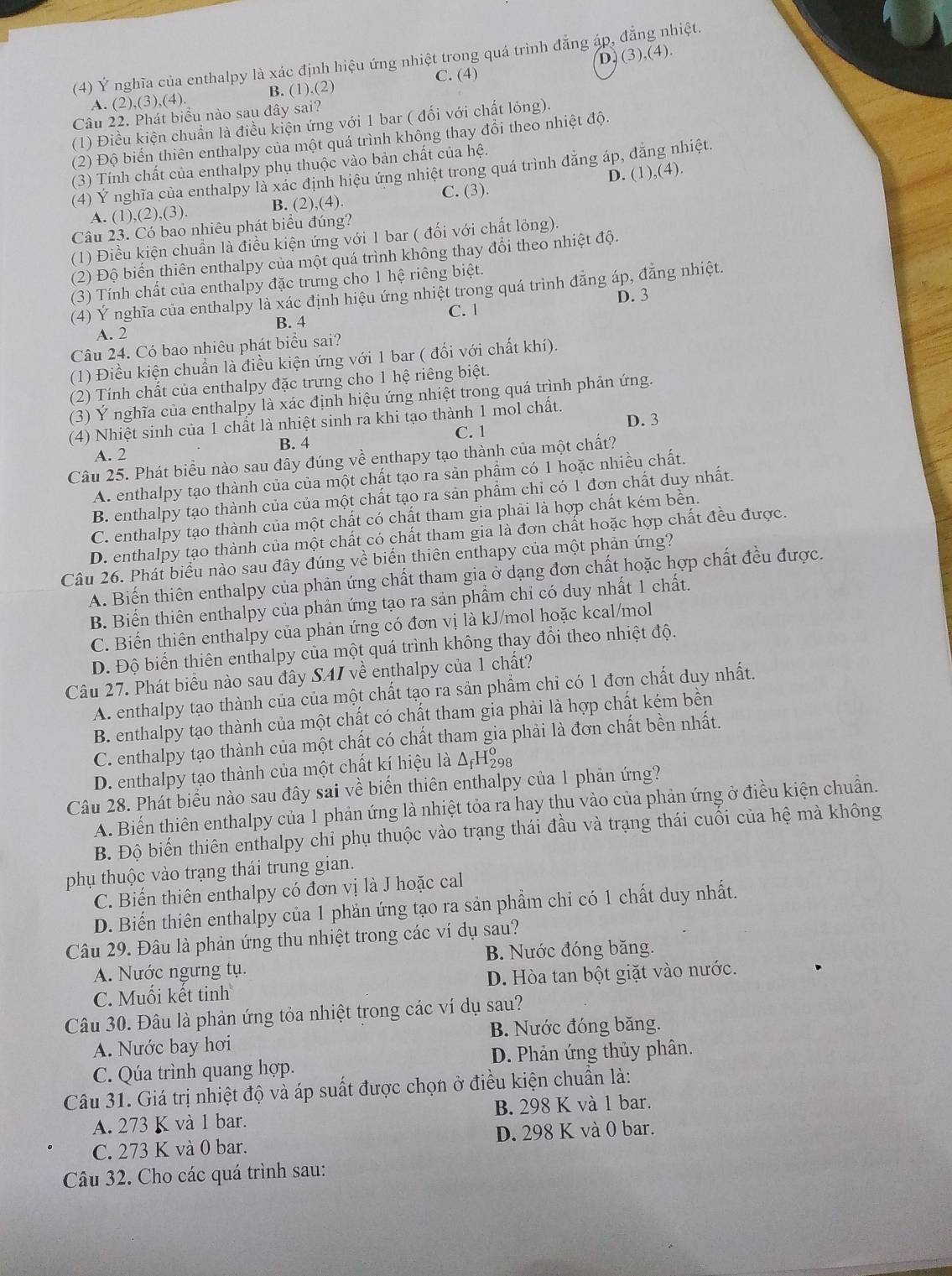 D. (3) ,(4).
(4) Ý nghĩa của enthalpy là xác định hiệu ứng nhiệt trong quá trình đẳng áp, đẳng nhiệt.
C. (4)
A. (2),(3),(4). B. 1).(2
Câu 22. Phát biểu nào sau đây sai?
(1) Điều kiện chuẩn là điều kiện ứng với 1 bar ( đối với chất lỏng)
(2) Độ biển thiên enthalpy của một quá trình không thay đổi theo nhiệt đội
(3) Tính chất của enthalpy phụ thuộc vào bản chất của hệ.
(4) Ý nghĩa của enthalpy là xác định hiệu ứng nhiệt trong quá trình đăng áp, đăng nhiệt.
A. (1),(2) ,(3) B. (2),(4). C. (3). D. (1),(4).
Câu 23. Có bao nhiêu phát biểu đúng?
(1) Điều kiện chuẩn là điều kiện ứng với 1 bar ( đối với chất lỏng).
(2) Độ biến thiên enthalpy của một quá trình không thay đổi theo nhiệt độ.
(3) Tính chất của enthalpy đặc trưng cho 1 hệ riêng biệt.
(4) Ý nghĩa của enthalpy là xác định hiệu ứng nhiệt trong quá trình đẳng áp, đẳng nhiệt.
D. 3
C. 1
A. 2 B. 4
Câu 24. Có bao nhiêu phát biểu sai?
(1) Điều kiện chuẩn là điều kiện ứng với 1 bar ( đối với chất khí).
(2) Tính chất của enthalpy đặc trưng cho 1 hệ riêng biệt.
(3) Ý nghĩa của enthalpy là xác định hiệu ứng nhiệt trong quá trình phản ứng.
(4) Nhiệt sinh của 1 chất là nhiệt sinh ra khi tạo thành 1 mol chất. D. 3
C. 1
A. 2 B. 4
Câu 25. Phát biểu nào sau đây đúng về enthapy tạo thành của một chất?
A. enthalpy tạo thành của của một chất tạo ra sản phẩm có 1 hoặc nhiều chất.
B. enthalpy tạo thành của của một chất tạo ra sản phẩm chỉ có 1 đơn chất duy nhất.
C. enthalpy tạo thành của một chất có chất tham gia phải là hợp chất kém bền.
D. enthalpy tạo thành của một chất có chất tham gia là đơn chất hoặc hợp chất đều được.
Câu 26. Phát biểu nào sau đây đúng về biển thiên enthapy của một phản ứng?
A. Biến thiên enthalpy của phản ứng chất tham gia ở dạng đơn chất hoặc hợp chất đều được.
B. Biến thiên enthalpy của phản ứng tạo ra sản phẩm chi có duy nhất 1 chất.
C. Biến thiên enthalpy của phản ứng có đơn vị là kJ/mol hoặc kcal/mol
D. Độ biển thiên enthalpy của một quá trình không thay đổi theo nhiệt độ.
Câu 27. Phát biểu nào sau đây SAI về enthalpy của 1 chất?
A. enthalpy tạo thành của của một chất tạo ra sản phẩm chỉ có 1 đơn chất duy nhất.
B. enthalpy tạo thành của một chất có chất tham gia phải là hợp chất kém bền
C. enthalpy tạo thành của một chất có chất tham gia phải là đơn chất bền nhất.
D. enthalpy tạo thành của một chất kí hiệu là Δ₇Η₈
Câu 28. Phát biểu nào sau đây sai về biển thiên enthalpy của 1 phản ứng?
A. Biến thiên enthalpy của 1 phản ứng là nhiệt tỏa ra hay thu vào của phản ứng ở điều kiện chuẩn.
B. Độ biến thiên enthalpy chỉ phụ thuộc vào trạng thái đầu và trạng thái cuối của hệ mà không
phụ thuộc vào trạng thái trung gian.
C. Biến thiên enthalpy có đơn vị là J hoặc cal
D. Biến thiên enthalpy của 1 phần ứng tạo ra sản phẩm chỉ có 1 chất duy nhất.
Câu 29. Đâu là phản ứng thu nhiệt trong các ví dụ sau?
B. Nước đóng băng.
A. Nước ngưng tụ.
C. Muối kết tinh D. Hòa tan bột giặt vào nước.
Câu 30. Đâu là phản ứng tỏa nhiệt trong các ví dụ sau?
A. Nước bay hơi B. Nước đóng băng.
C. Qúa trình quang hợp. D. Phản ứng thủy phân.
Câu 31. Giá trị nhiệt độ và áp suất được chọn ở điều kiện chuẩn là:
A. 273 K và 1 bar. B. 298 K và 1 bar.
C. 273 K và 0 bar. D. 298 K và 0 bar.
Câu 32. Cho các quá trình sau: