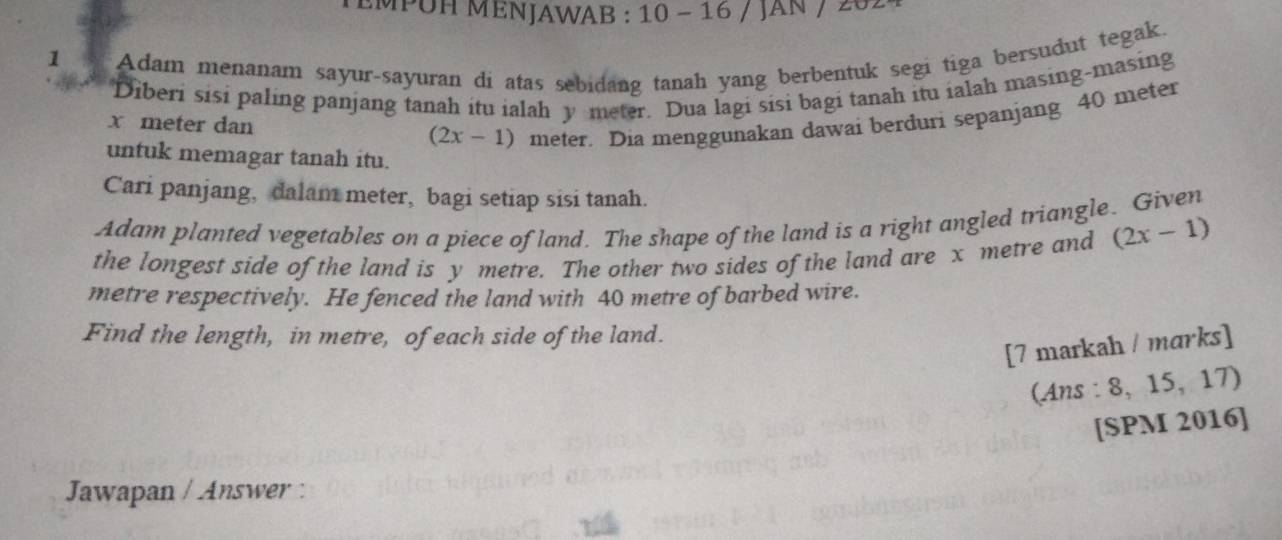 EMPUH MENJAWAB : 10 - 16 / JAN / 262 
1 Adam menanam sayur-sayuran di atas sebidang tanah yang berbentuk segi tiga bersudut tegak, 
Diberi sisi paling panjang tanah itu ialah y meter. Dua lagi sisi bagi tanah itu ialah masing-masing
x meter dan (2x-1) meter. Dia menggunakan dawai berduri sepanjang 40 meter
untuk memagar tanah itu. 
Cari panjang, dalam meter, bagi setiap sisi tanah. 
Adam planted vegetables on a piece of land. The shape of the land is a right angled triangle. Given 
the longest side of the land is y metre. The other two sides of the land are x metre and (2x-1)
metre respectively. He fenced the land with 40 metre of barbed wire. 
Find the length, in metre, of each side of the land. 
[7 markah / marks] 
(Ans : 8, 15,17) 
[SPM 2016] 
Jawapan / Answer :