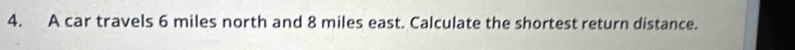 A car travels 6 miles north and 8 miles east. Calculate the shortest return distance.