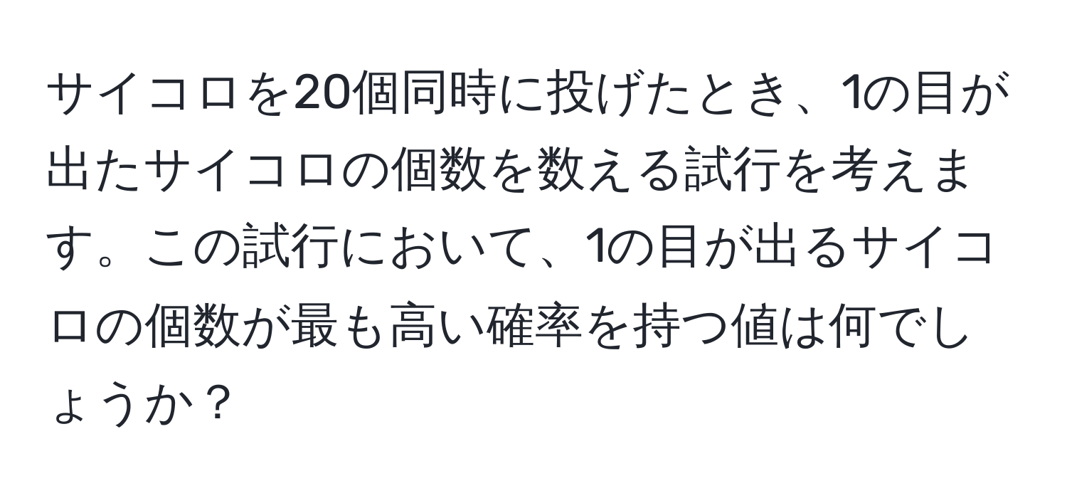 サイコロを20個同時に投げたとき、1の目が出たサイコロの個数を数える試行を考えます。この試行において、1の目が出るサイコロの個数が最も高い確率を持つ値は何でしょうか？