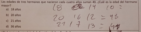 Las edades de tres hermanos que nacieron cada cuatro años suman 40. ¿Cuál es la edad del hermano
mayor?
a) 18 años
b) 20 años
c) 21 años
d) 36 años