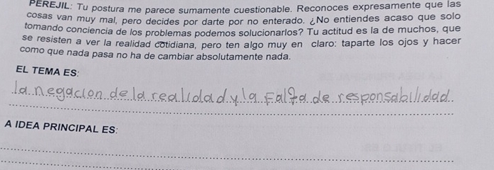 PEREJIL: Tu postura me parece sumamente cuestionable. Reconoces expresamente que las 
cosas van muy mal, pero decides por darte por no enterado. ¿No entiendes acaso que solo 
tomando conciencia de los problemas podemos solucionarlos? Tu actitud es la de muchos, que 
se resisten a ver la realidad cotidiana, pero ten algo muy en claro: taparte los ojos y hacer 
como que nada pasa no ha de cambiar absolutamente nada. 
EL TEMA ES: 
_ 
_ 
A IDEA PRINCIPAL ES: 
_ 
_