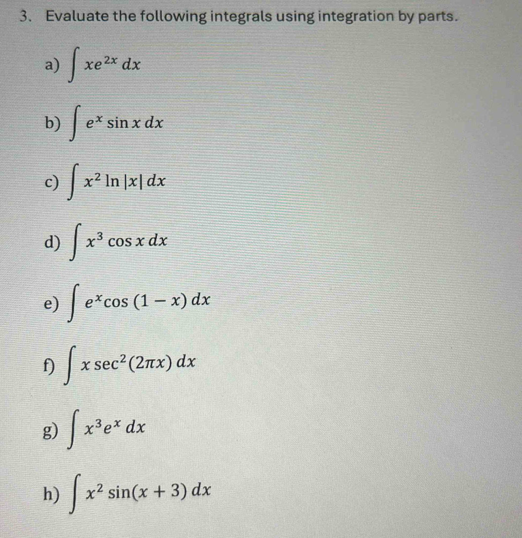 Evaluate the following integrals using integration by parts. 
a) ∈t xe^(2x)dx
b) ∈t e^xsin xdx
c) ∈t x^2ln |x|dx
d) ∈t x^3cos xdx
e) ∈t e^xcos (1-x)dx
f) ∈t xsec^2(2π x)dx
g) ∈t x^3e^xdx
h) ∈t x^2sin (x+3)dx