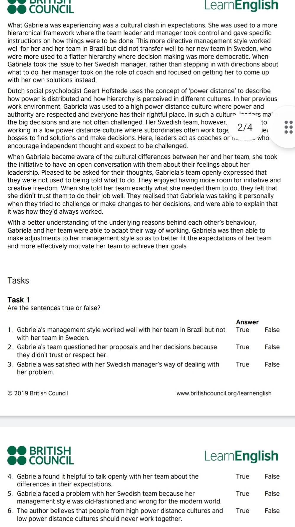 COUNCIL LearnEnglish
What Gabriela was experiencing was a cultural clash in expectations. She was used to a more
hierarchical framework where the team leader and manager took control and gave specific
instructions on how things were to be done. This more directive management style worked
well for her and her team in Brazil but did not transfer well to her new team in Sweden, who
were more used to a flatter hierarchy where decision making was more democratic. When
Gabriela took the issue to her Swedish manager, rather than stepping in with directions about
what to do, her manager took on the role of coach and focused on getting her to come up
with her own solutions instead.
Dutch social psychologist Geert Hofstede uses the concept of ‘power distance’ to describe
how power is distributed and how hierarchy is perceived in different cultures. In her previous
work environment, Gabriela was used to a high power distance culture where power and
authority are respected and everyone has their rightful place. In such a culture '_adors ma'
the big decisions and are not often challenged. Her Swedish team, however, to
working in a low power distance culture where subordinates often work toge 2/4 lei
bosses to find solutions and make decisions. Here, leaders act as coaches or me_ who
encourage independent thought and expect to be challenged.
When Gabriela became aware of the cultural differences between her and her team, she took
the initiative to have an open conversation with them about their feelings about her
leadership. Pleased to be asked for their thoughts, Gabriela's team openly expressed that
they were not used to being told what to do. They enjoyed having more room for initiative and
creative freedom. When she told her team exactly what she needed them to do, they felt that
she didn't trust them to do their job well. They realised that Gabriela was taking it personally
when they tried to challenge or make changes to her decisions, and were able to explain that
it was how they'd always worked.
With a better understanding of the underlying reasons behind each other's behaviour,
Gabriela and her team were able to adapt their way of working. Gabriela was then able to
make adjustments to her management style so as to better fit the expectations of her team
and more effectively motivate her team to achieve their goals.
Tasks
Task 1
Are the sentences true or false?
Answer
1. Gabriela’s management style worked well with her team in Brazil but not True False
with her team in Sweden.
2. Gabriela’s team questioned her proposals and her decisions because True False
they didn't trust or respect her.
3. Gabriela was satisfied with her Swedish manager's way of dealing with True False
her problem.
© 2019 British Council www.britishcouncil.org/learnenglish
BRITISH
COUNCIL
LearnEnglish
4. Gabriela found it helpful to talk openly with her team about the True False
differences in their expectations.
5. Gabriela faced a problem with her Swedish team because her True False
management style was old-fashioned and wrong for the modern world.
6. The author believes that people from high power distance cultures and True False
low power distance cultures should never work together.